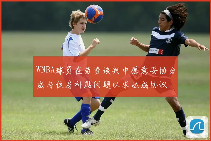 WNBA球员在劳资谈判中愿意妥协分成与住房补贴问题以求达成协议