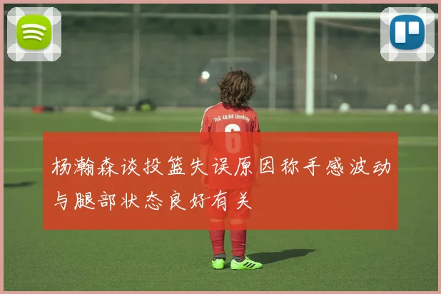 杨瀚森谈投篮失误原因称手感波动与腿部状态良好有关