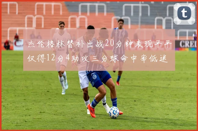 杰伦格林替补出战20分钟表现平平仅得12分4助攻三分球命中率低迷