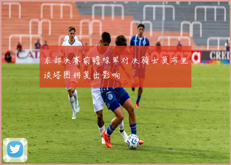 东部决赛前瞻绿军对决骑士莫布里谈塔图姆复出影响