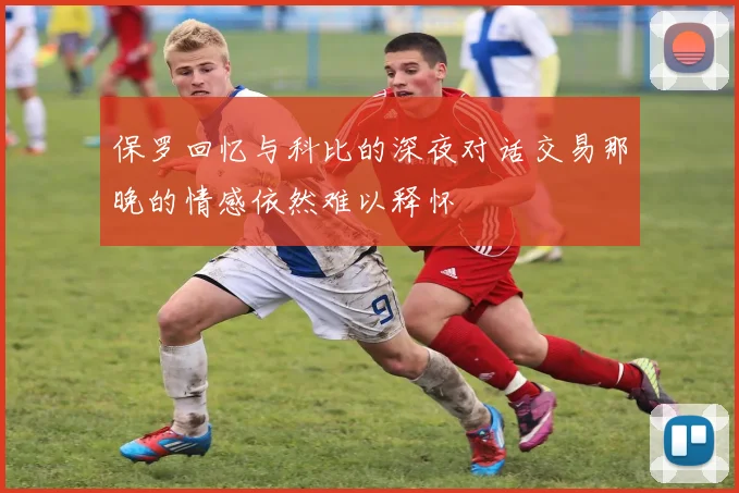 保罗回忆与科比的深夜对话交易那晚的情感依然难以释怀