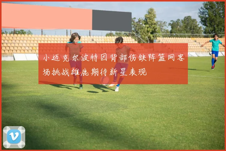小迈克尔波特因背部伤缺阵篮网客场挑战雄鹿期待新星表现