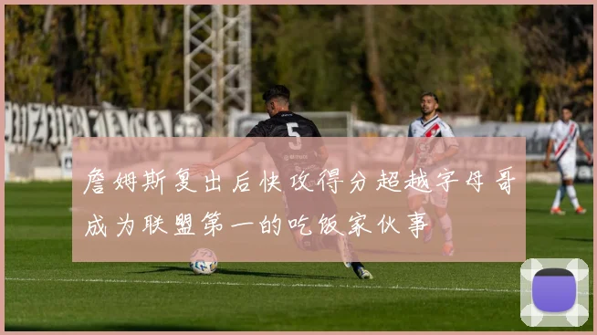 詹姆斯复出后快攻得分超越字母哥成为联盟第一的吃饭家伙事
