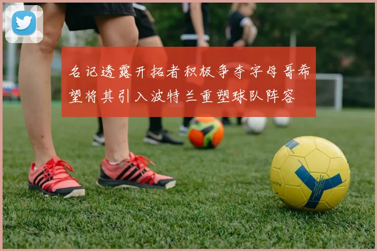 名记透露开拓者积极争夺字母哥希望将其引入波特兰重塑球队阵容