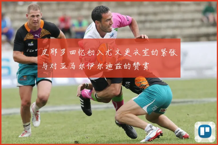 皮耶罗回忆初入尤文更衣室的紧张与对亚马尔伊尔迪兹的赞赏