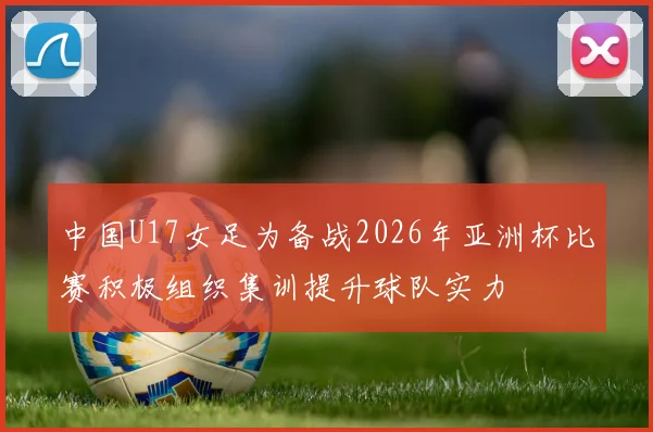 中国U17女足为备战2026年亚洲杯比赛积极组织集训提升球队实力